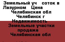 Земельный уч 10соток в Лазурном › Цена ­ 235 000 - Челябинская обл., Челябинск г. Недвижимость » Земельные участки продажа   . Челябинская обл.